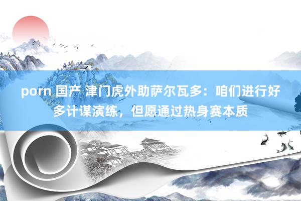 porn 国产 津门虎外助萨尔瓦多：咱们进行好多计谋演练，但愿通过热身赛本质