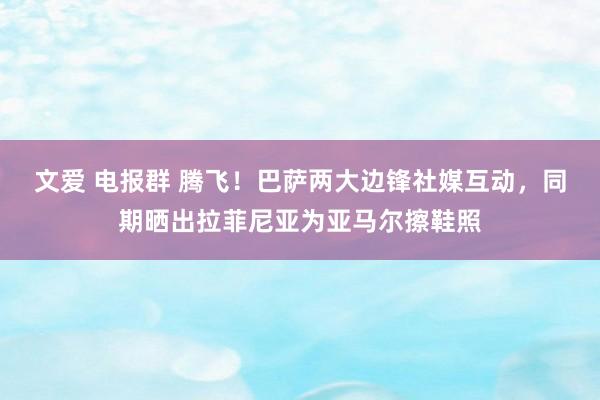 文爱 电报群 腾飞！巴萨两大边锋社媒互动，同期晒出拉菲尼亚为亚马尔擦鞋照