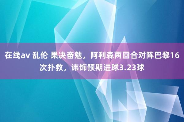 在线av 乱伦 果决奋勉，阿利森两回合对阵巴黎16次扑救，讳饰预期进球3.23球