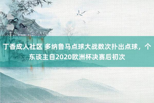 丁香成人社区 多纳鲁马点球大战数次扑出点球，个东谈主自2020欧洲杯决赛后初次