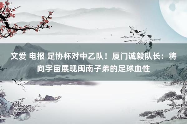 文爱 电报 足协杯对中乙队！厦门诚毅队长：将向宇宙展现闽南子弟的足球血性
