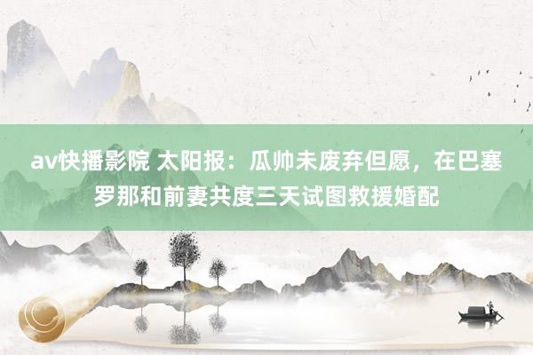 av快播影院 太阳报：瓜帅未废弃但愿，在巴塞罗那和前妻共度三天试图救援婚配