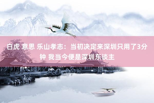 白虎 意思 乐山孝志：当初决定来深圳只用了3分钟 我当今便是深圳东谈主