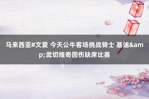 马来西亚#文爱 今天公牛客场挑战骑士 基迪&武切维奇因伤缺席比赛