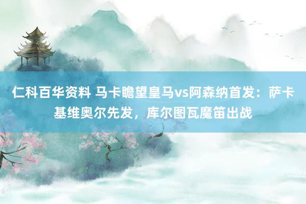 仁科百华资料 马卡瞻望皇马vs阿森纳首发：萨卡基维奥尔先发，库尔图瓦魔笛出战