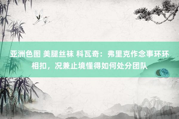 亚洲色图 美腿丝袜 科瓦奇：弗里克作念事环环相扣，况兼止境懂得如何处分团队