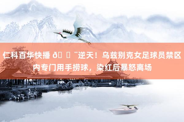 仁科百华快播 😨逆天！乌兹别克女足球员禁区内专门用手捞球，染红后暴怒离场