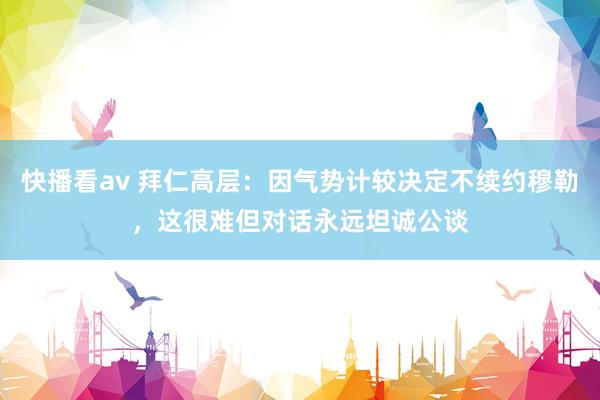 快播看av 拜仁高层：因气势计较决定不续约穆勒，这很难但对话永远坦诚公谈