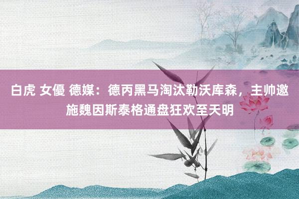白虎 女優 德媒：德丙黑马淘汰勒沃库森，主帅邀施魏因斯泰格通盘狂欢至天明