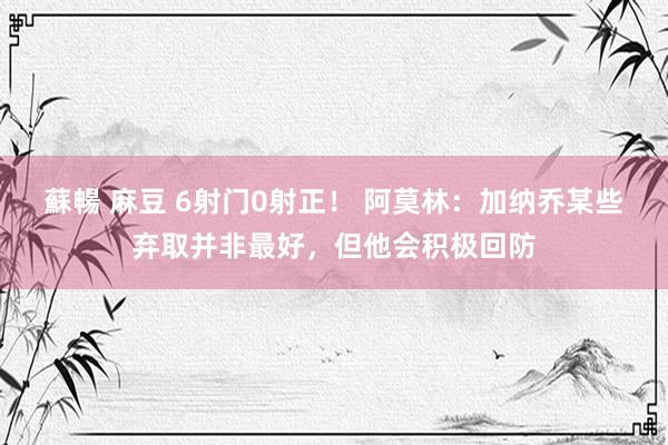 蘇暢 麻豆 6射门0射正！ 阿莫林：加纳乔某些弃取并非最好，但他会积极回防