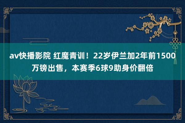 av快播影院 红魔青训！22岁伊兰加2年前1500万镑出售，本赛季6球9助身价翻倍